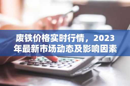 废铁价格实时行情，2023年最新市场动态及影响因素分析