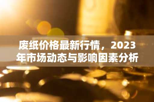废纸价格最新行情,2023年市场动态与影响因素分析