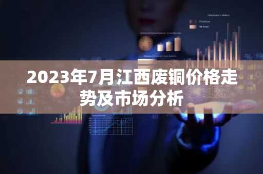 2023年7月江西废铜价格走势及市场分析