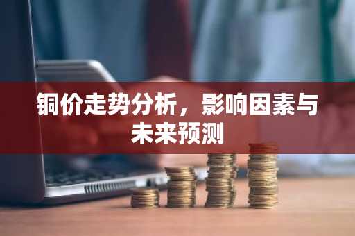 铜价走势分析，影响因素与未来预测