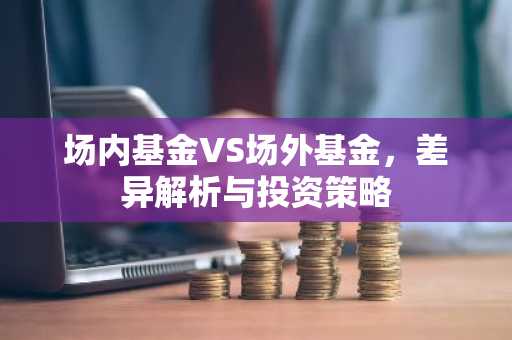 场内基金VS场外基金，差异解析与投资策略