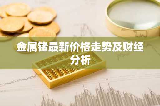 金属锗最新价格走势及财经分析