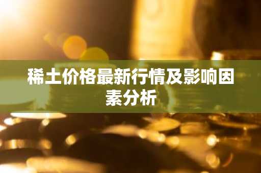稀土价格最新行情及影响因素分析