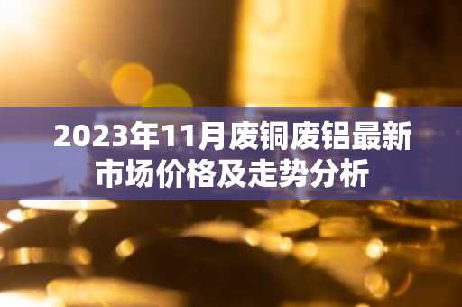 2023年11月废铜废铝最新市场价格及走势分析