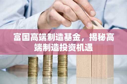 富国高端制造基金，揭秘高端制造投资机遇