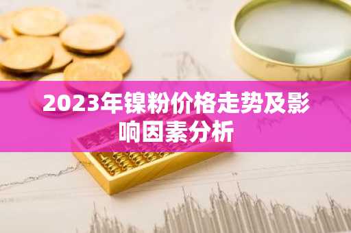 2023年镍粉价格走势及影响因素分析