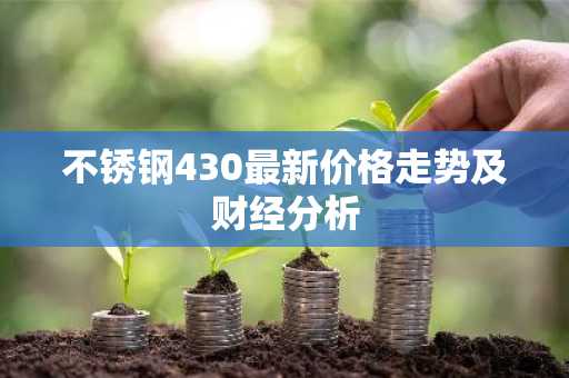 不锈钢430最新价格走势及财经分析