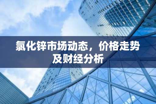 氯化锌市场动态，价格走势及财经分析