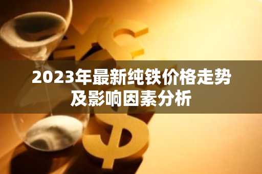 2023年最新纯铁价格走势及影响因素分析