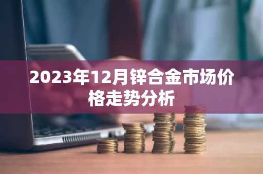 2023年12月锌合金市场价格走势分析