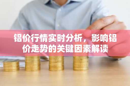 铝价行情实时分析，影响铝价走势的关键因素解读