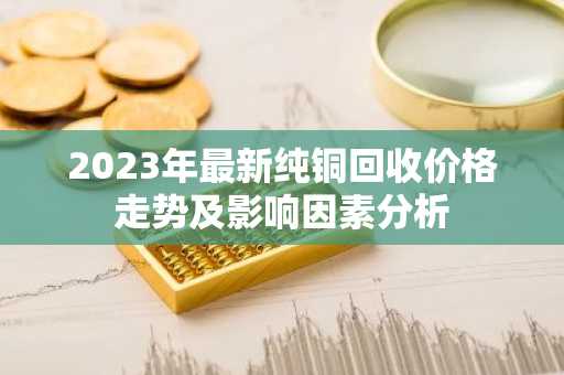 2023年最新纯铜回收价格走势及影响因素分析