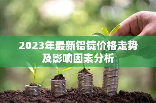 2023年最新铝锭价格走势及影响因素分析