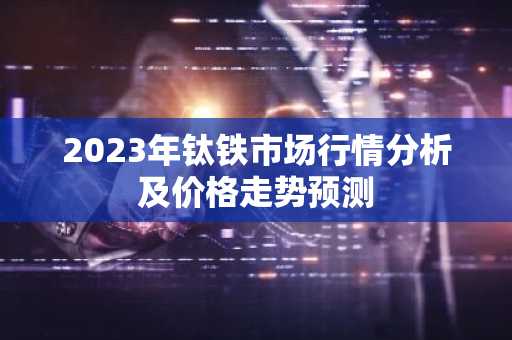 2023年钛铁市场行情分析及价格走势预测