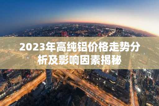 2023年高纯铝价格走势分析及影响因素揭秘