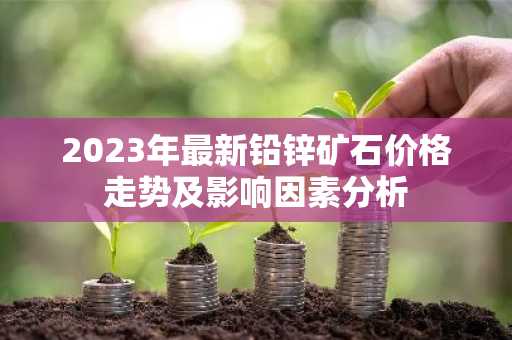 2023年最新铅锌矿石价格走势及影响因素分析