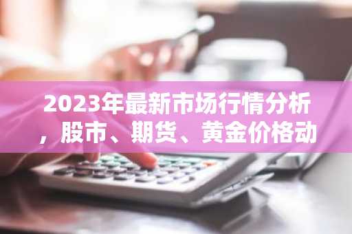 2023年最新市场行情分析,股市、期货、黄金价格动态