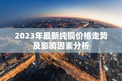 2023年最新纯铜价格走势及影响因素分析