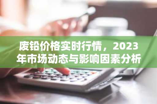 废铅价格实时行情，2023年市场动态与影响因素分析