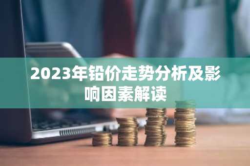 2023年铅价走势分析及影响因素解读