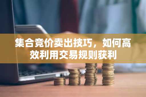 集合竞价卖出技巧，如何高效利用交易规则获利
