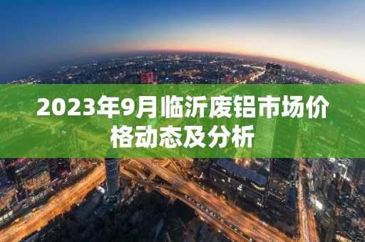 2023年9月临沂废铝市场价格动态及分析