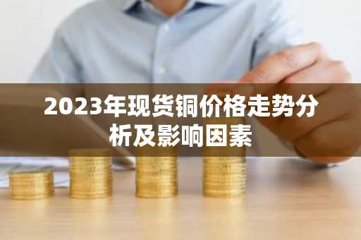 2023年现货铜价格走势分析及影响因素