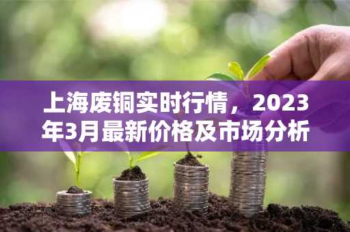 上海废铜实时行情，2023年3月最新价格及市场分析