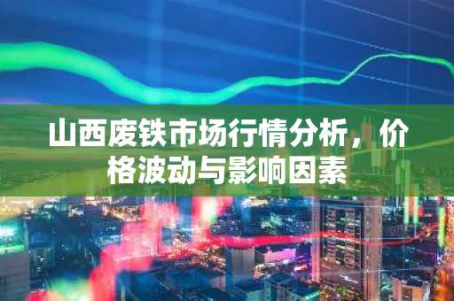 山西废铁市场行情分析，价格波动与影响因素