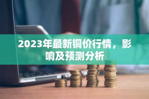 2023年最新铜价行情，影响及预测分析