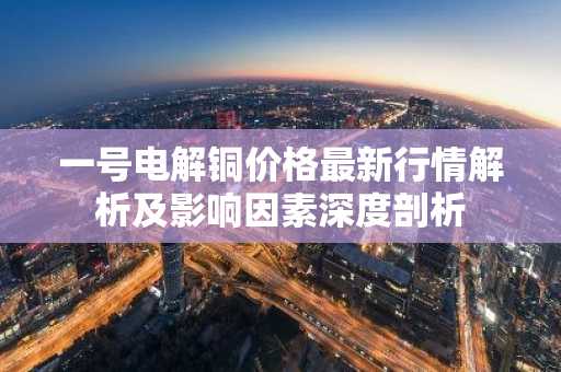 一号电解铜价格最新行情解析及影响因素深度剖析