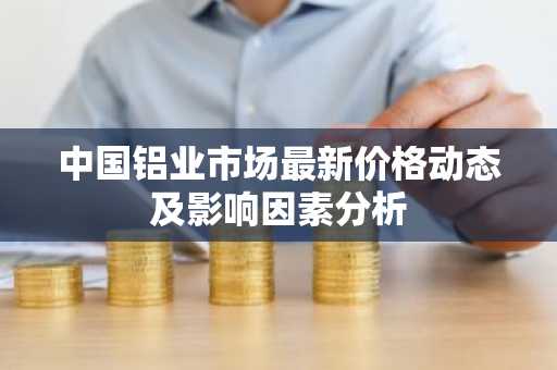 中国铝业市场最新价格动态及影响因素分析