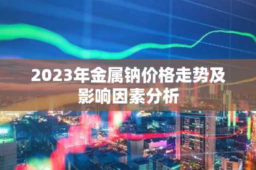 2023年金属钠价格走势及影响因素分析