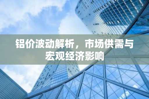 铝价波动解析，市场供需与宏观经济影响