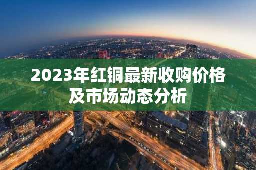 2023年红铜最新收购价格及市场动态分析