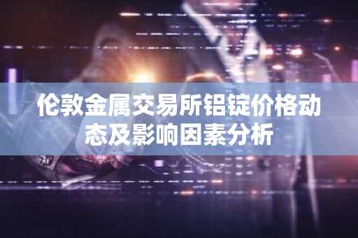 伦敦金属交易所铝锭价格动态及影响因素分析