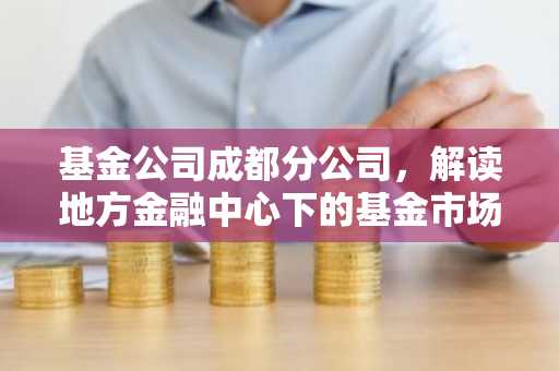 基金公司成都分公司，解读地方金融中心下的基金市场布局