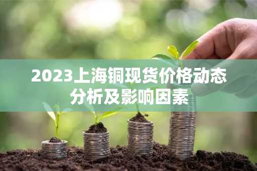 2023上海铜现货价格动态分析及影响因素