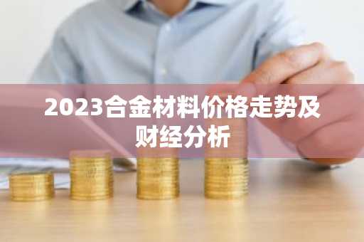 2023合金材料价格走势及财经分析