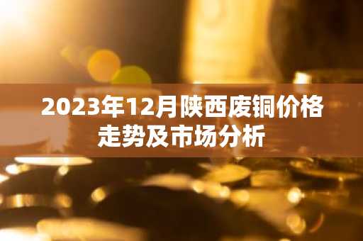 2023年12月陕西废铜价格走势及市场分析
