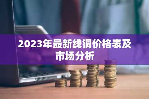 2023年最新线铜价格表及市场分析