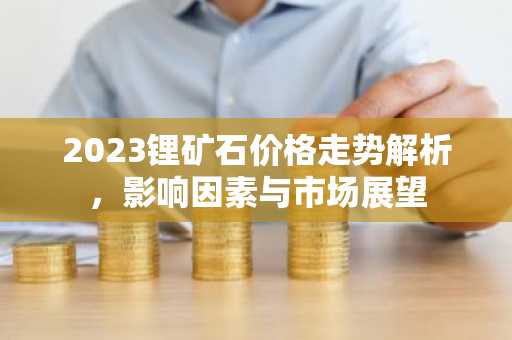 2023锂矿石价格走势解析，影响因素与市场展望