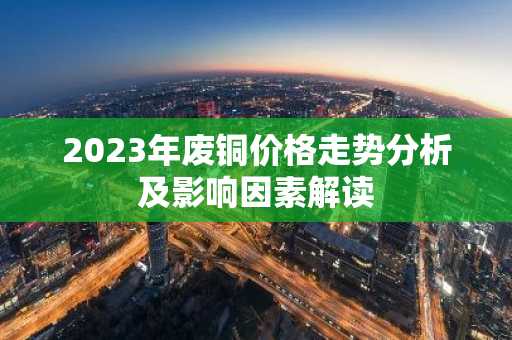 2023年废铜价格走势分析及影响因素解读