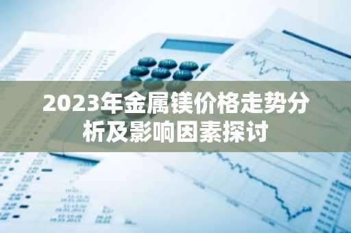2023年金属镁价格走势分析及影响因素探讨