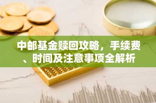 中邮基金赎回攻略，手续费、时间及注意事项全解析
