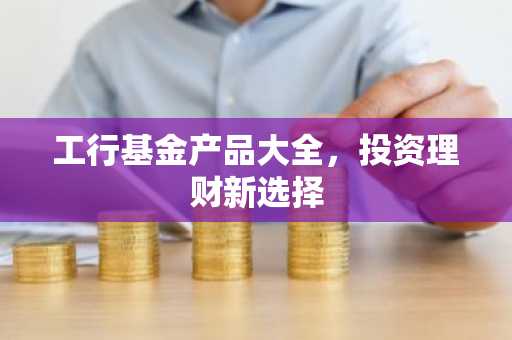 工行基金产品大全，投资理财新选择