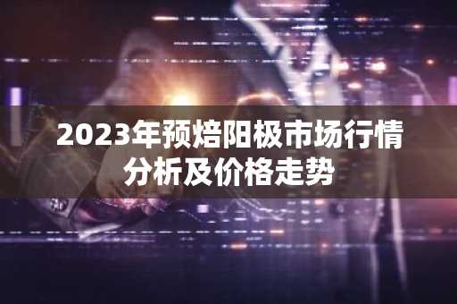 2023年预焙阳极市场行情分析及价格走势