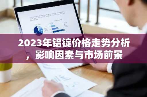 2023年铝锭价格走势分析,影响因素与市场前景