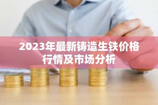 2023年最新铸造生铁价格行情及市场分析