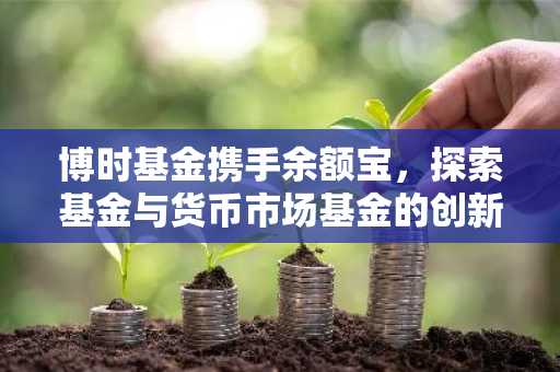 博时基金携手余额宝，探索基金与货币市场基金的创新融合